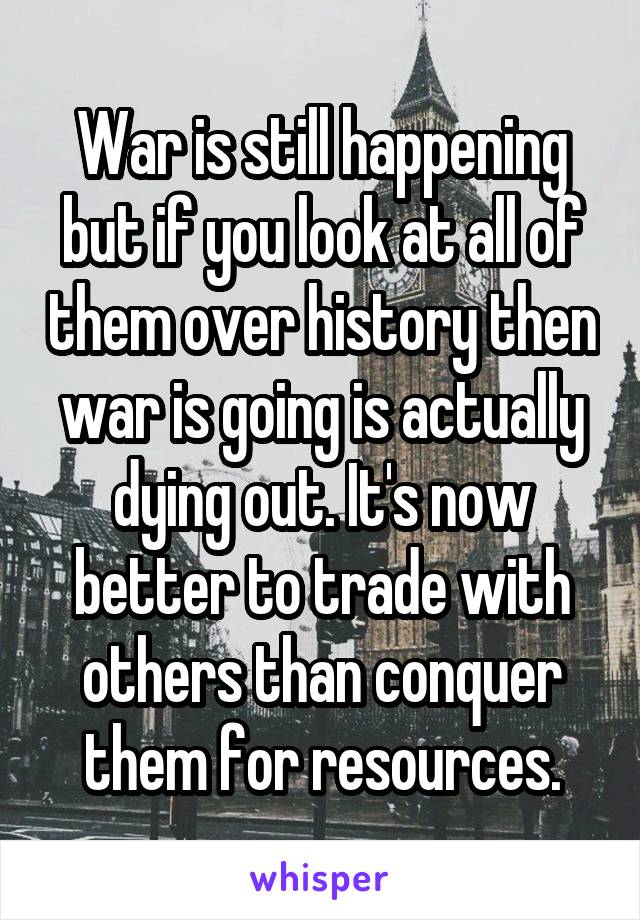 War is still happening but if you look at all of them over history then war is going is actually dying out. It's now better to trade with others than conquer them for resources.