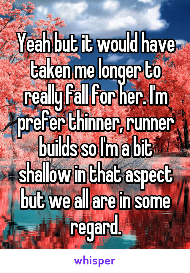 Yeah but it would have taken me longer to really fall for her. I'm prefer thinner, runner builds so I'm a bit shallow in that aspect but we all are in some regard.