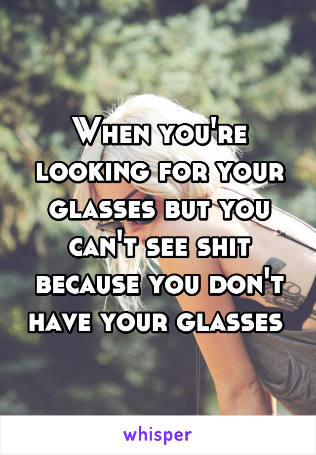 When you're looking for your glasses but you can't see shit because you don't have your glasses 