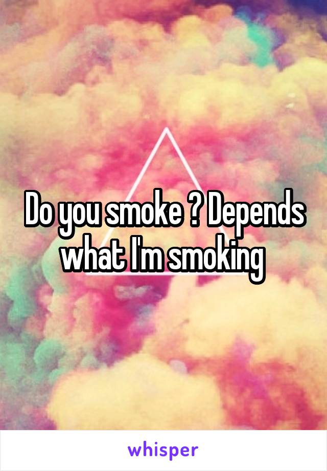 Do you smoke ? Depends what I'm smoking 