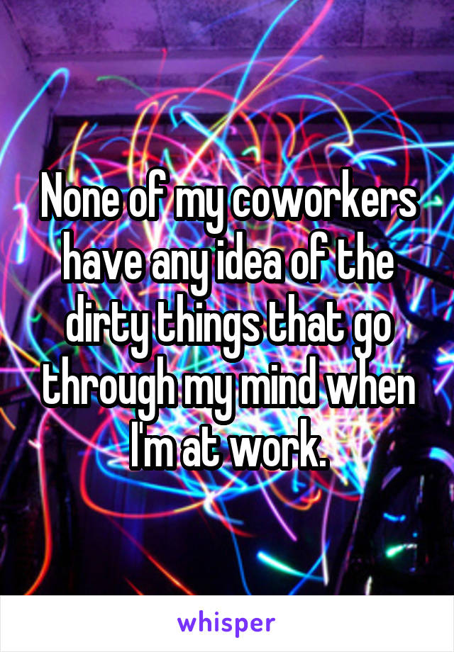 None of my coworkers have any idea of the dirty things that go through my mind when I'm at work.