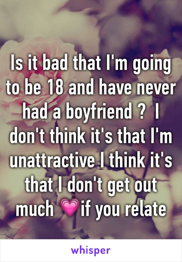 Is it bad that I'm going to be 18 and have never had a boyfriend ?  I don't think it's that I'm unattractive I think it's that I don't get out much 💗if you relate