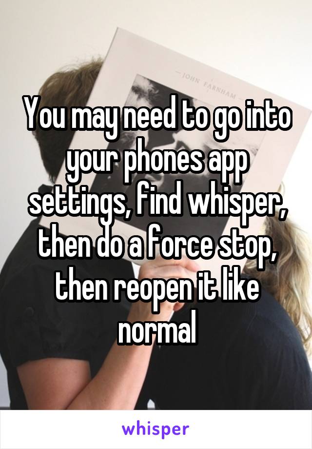 You may need to go into your phones app settings, find whisper, then do a force stop, then reopen it like normal