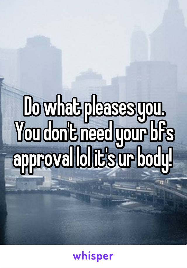 Do what pleases you. You don't need your bfs approval lol it's ur body! 