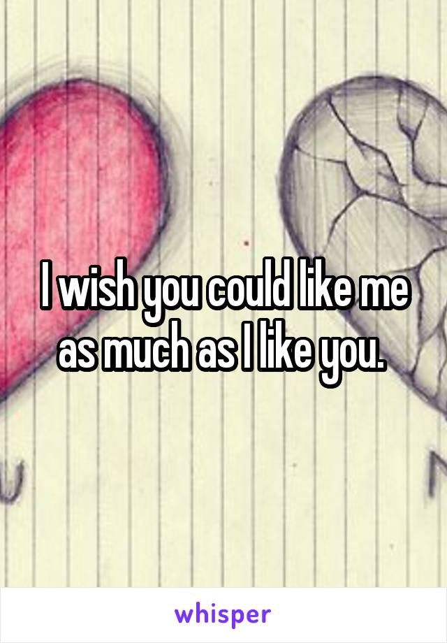 I wish you could like me as much as I like you. 