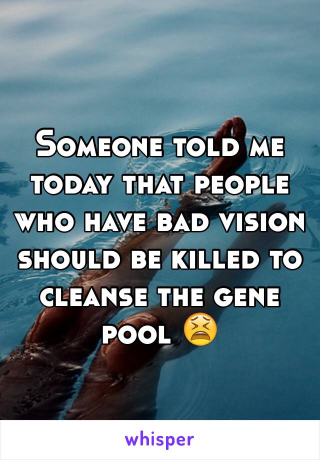 Someone told me today that people who have bad vision should be killed to cleanse the gene pool 😫