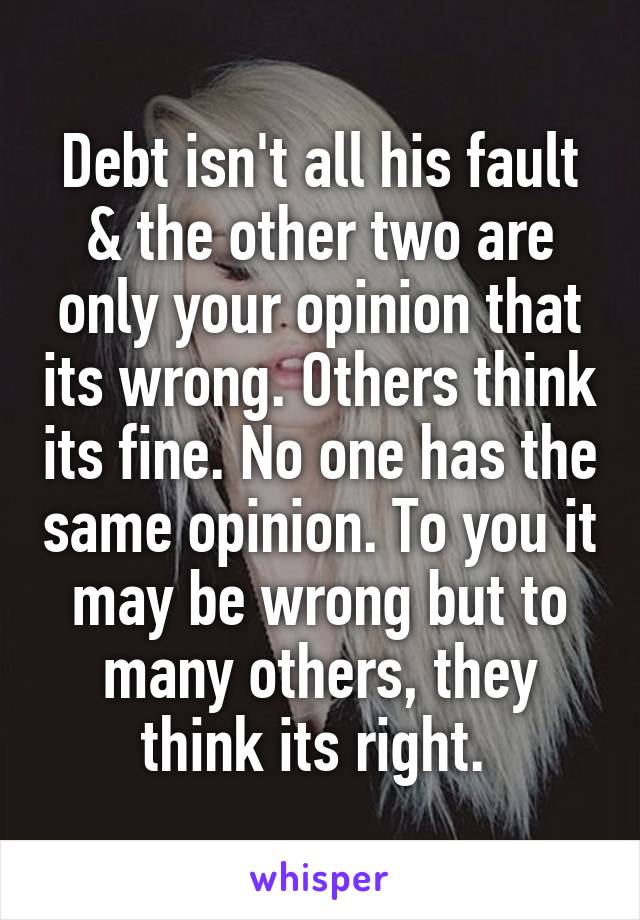 Debt isn't all his fault & the other two are only your opinion that its wrong. Others think its fine. No one has the same opinion. To you it may be wrong but to many others, they think its right. 