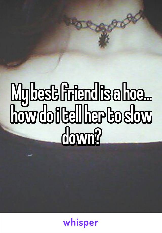 My best friend is a hoe... how do i tell her to slow down?