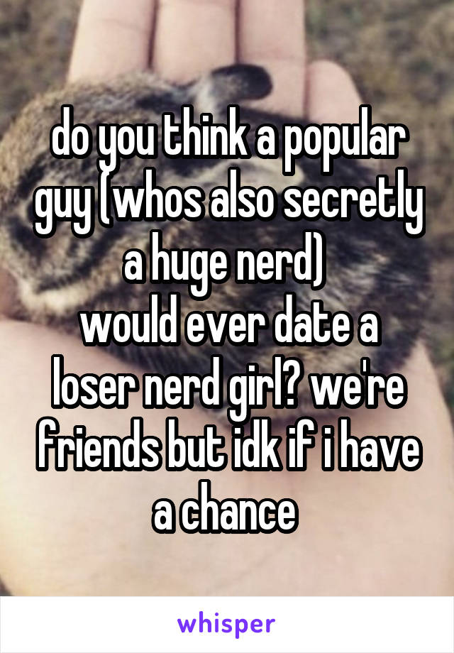 do you think a popular guy (whos also secretly a huge nerd) 
would ever date a loser nerd girl? we're friends but idk if i have a chance 