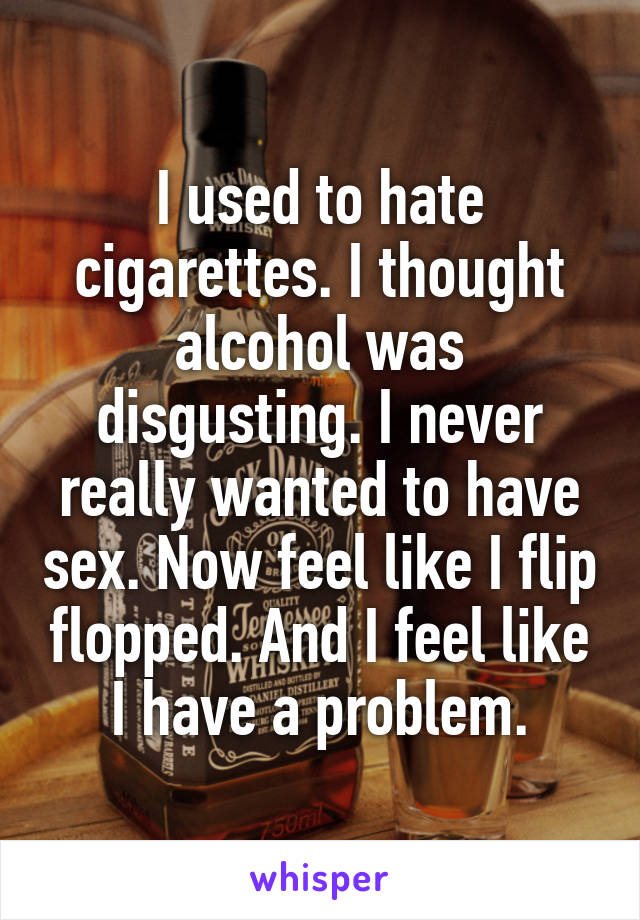 I used to hate cigarettes. I thought alcohol was disgusting. I never really wanted to have sex. Now feel like I flip flopped. And I feel like I have a problem.