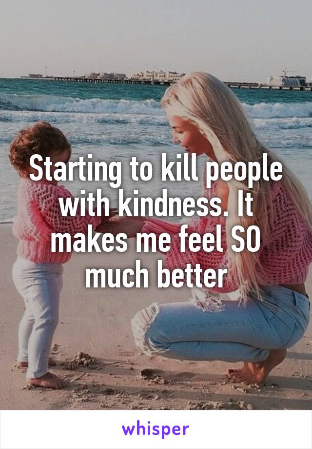 Starting to kill people with kindness. It makes me feel SO much better