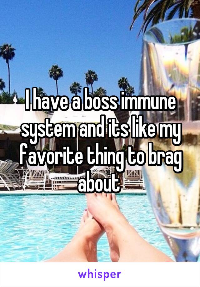 I have a boss immune system and its like my favorite thing to brag about 