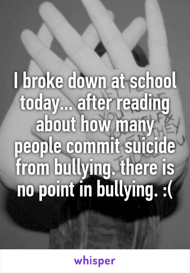 I broke down at school today... after reading about how many people commit suicide from bullying. there is no point in bullying. :(