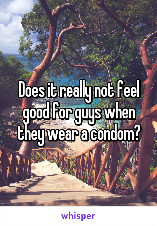 Does it really not feel good for guys when they wear a condom?