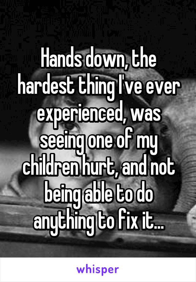 Hands down, the hardest thing I've ever experienced, was seeing one of my children hurt, and not being able to do anything to fix it...