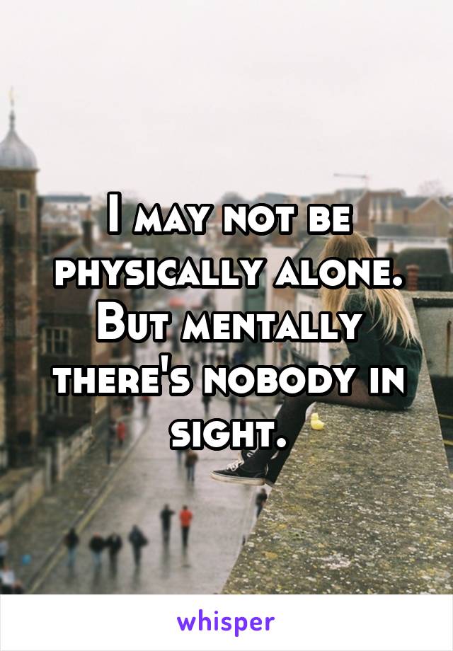 I may not be physically alone. But mentally there's nobody in sight.