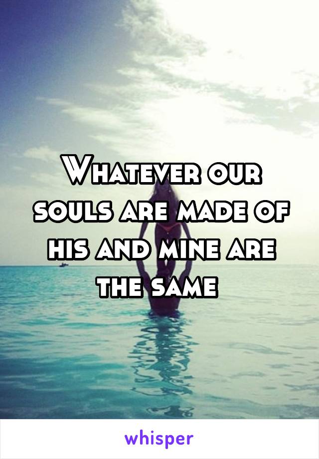 Whatever our souls are made of his and mine are the same 