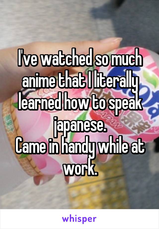 I've watched so much anime that I literally learned how to speak japanese.
Came in handy while at work.