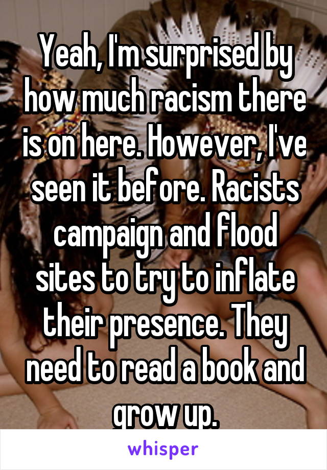 Yeah, I'm surprised by how much racism there is on here. However, I've seen it before. Racists campaign and flood sites to try to inflate their presence. They need to read a book and grow up.