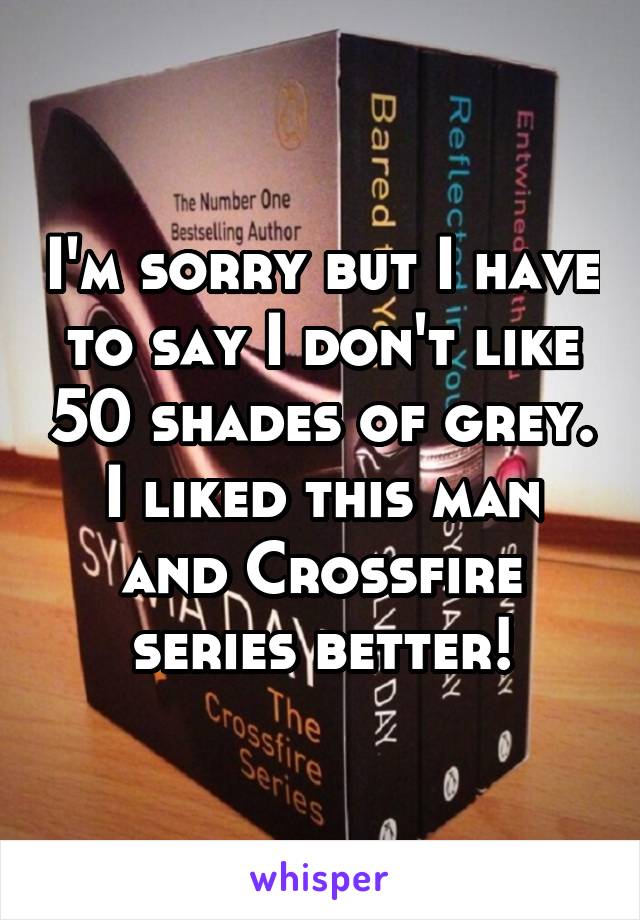 I'm sorry but I have to say I don't like 50 shades of grey. I liked this man and Crossfire series better!