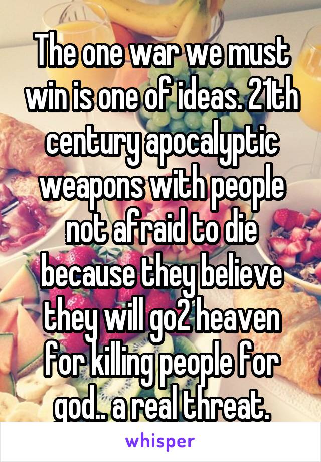 The one war we must win is one of ideas. 21th century apocalyptic weapons with people not afraid to die because they believe they will go2 heaven for killing people for god.. a real threat.