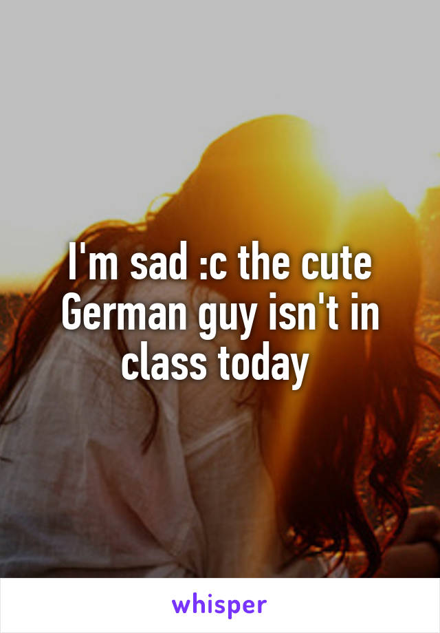 I'm sad :c the cute German guy isn't in class today 