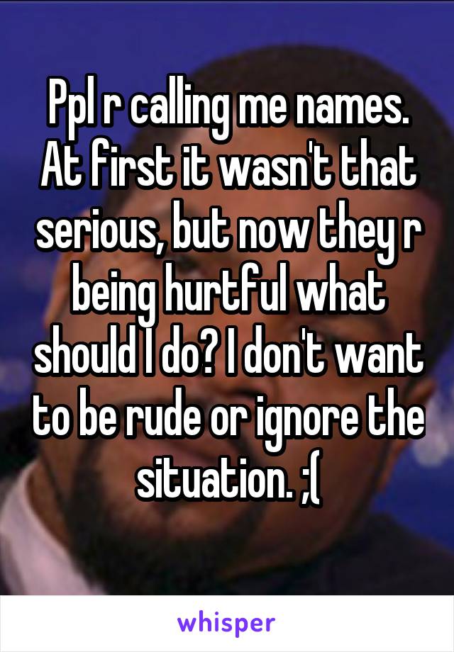 Ppl r calling me names. At first it wasn't that serious, but now they r being hurtful what should I do? I don't want to be rude or ignore the situation. ;(
