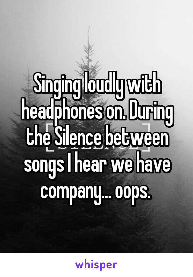 Singing loudly with headphones on. During the Silence between songs I hear we have company... oops. 