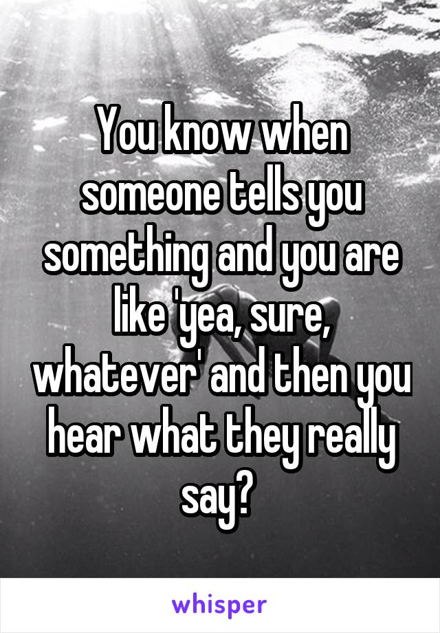 You know when someone tells you something and you are like 'yea, sure, whatever' and then you hear what they really say? 