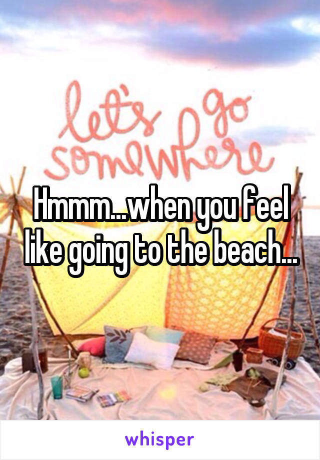 Hmmm...when you feel like going to the beach...