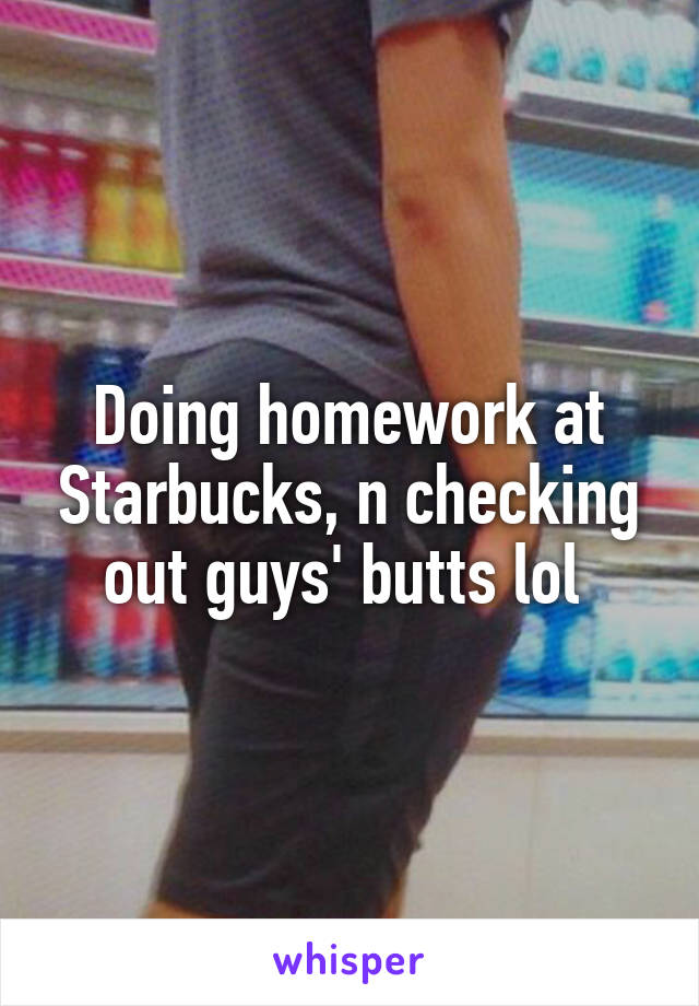 Doing homework at Starbucks, n checking out guys' butts lol 