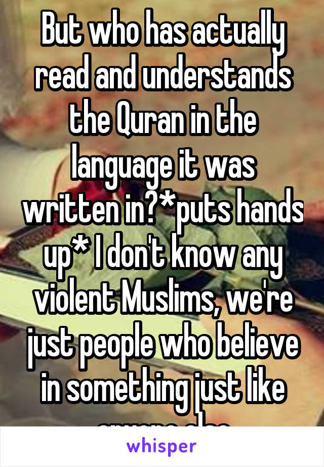 But who has actually read and understands the Quran in the language it was written in?*puts hands up* I don't know any violent Muslims, we're just people who believe in something just like anyone else
