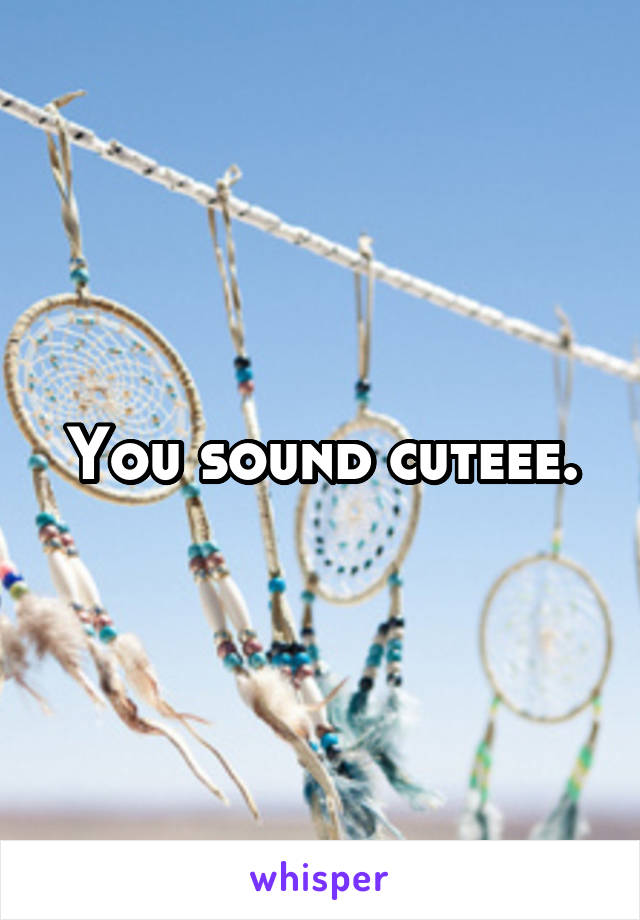 You sound cuteee.