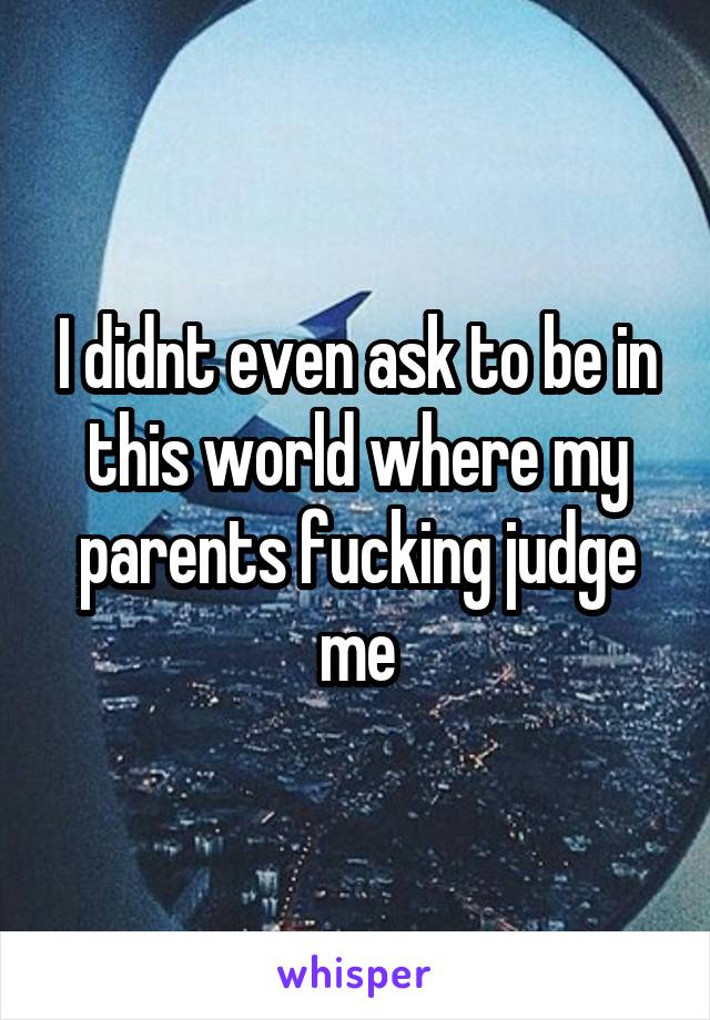 I didnt even ask to be in this world where my parents fucking judge me