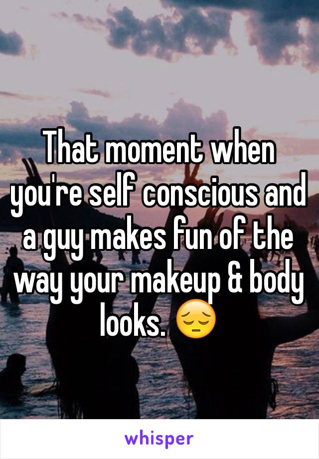 That moment when you're self conscious and a guy makes fun of the way your makeup & body looks. 😔