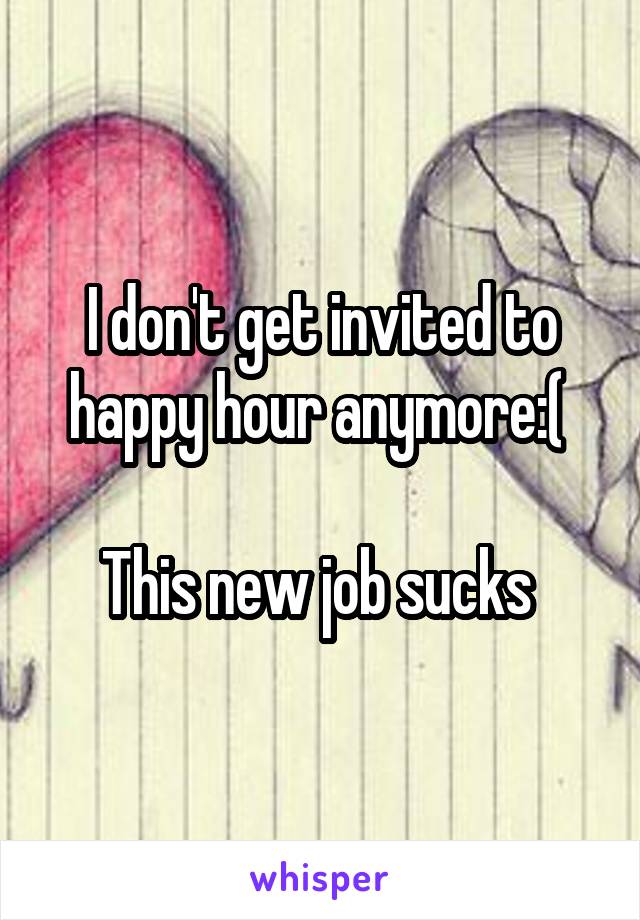 I don't get invited to happy hour anymore:( 

This new job sucks 