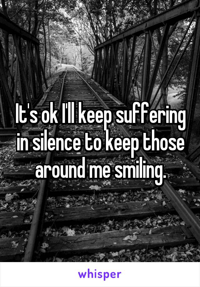 It's ok I'll keep suffering in silence to keep those around me smiling.