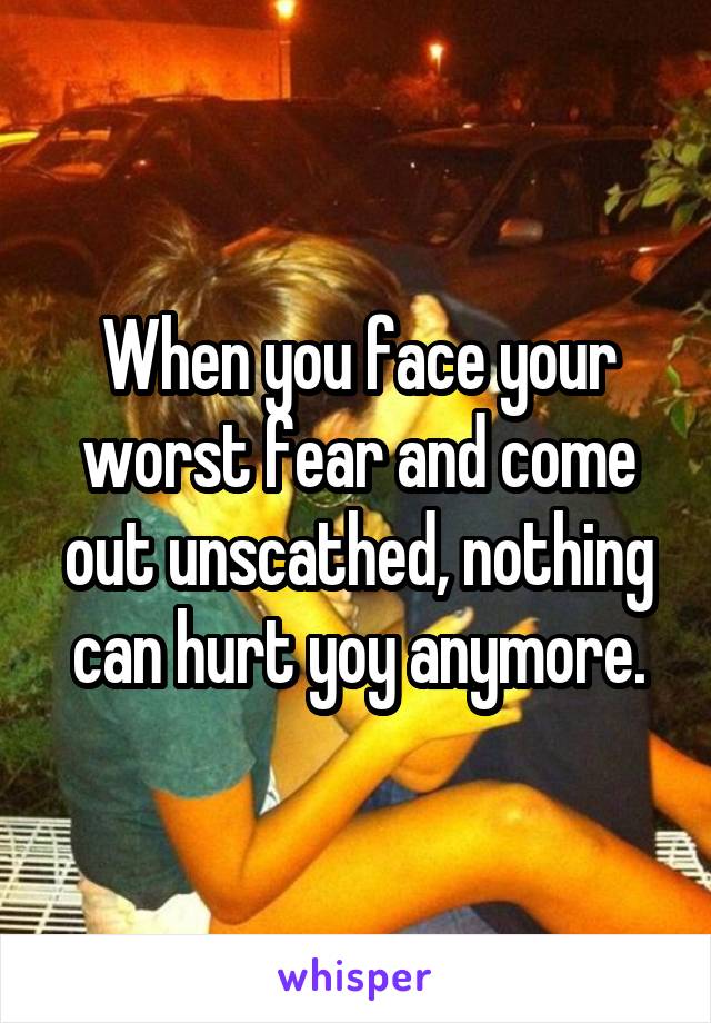 When you face your worst fear and come out unscathed, nothing can hurt yoy anymore.