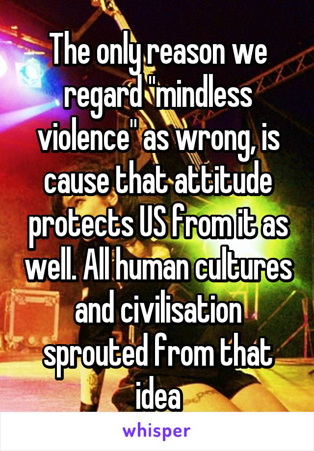 The only reason we regard "mindless violence" as wrong, is cause that attitude protects US from it as well. All human cultures and civilisation sprouted from that idea