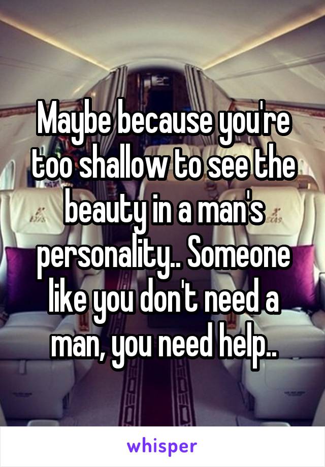 Maybe because you're too shallow to see the beauty in a man's personality.. Someone like you don't need a man, you need help..