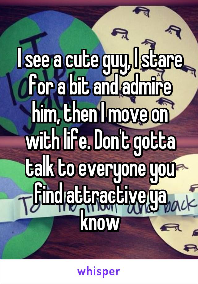 I see a cute guy, I stare for a bit and admire him, then I move on with life. Don't gotta talk to everyone you find attractive ya know