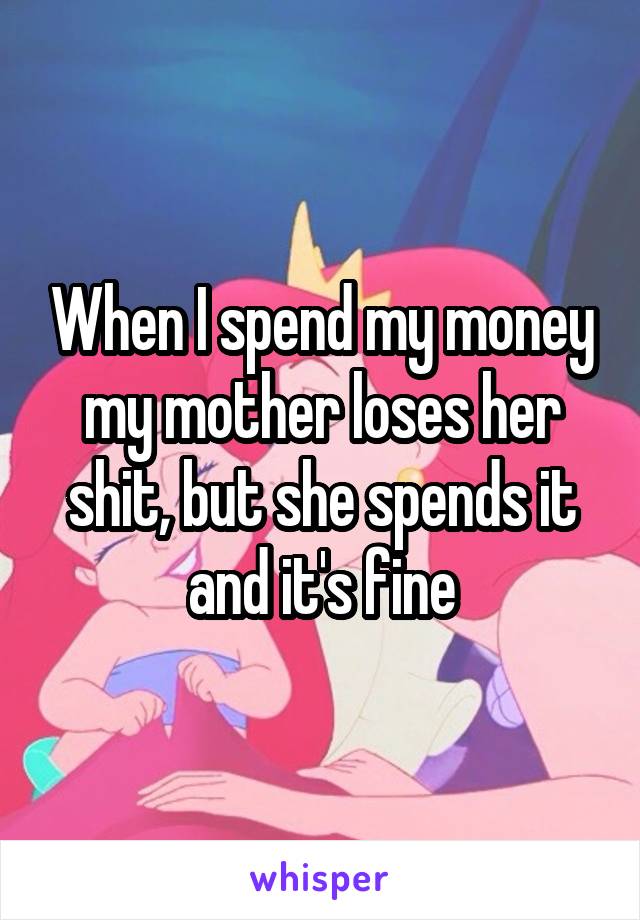 When I spend my money my mother loses her shit, but she spends it and it's fine