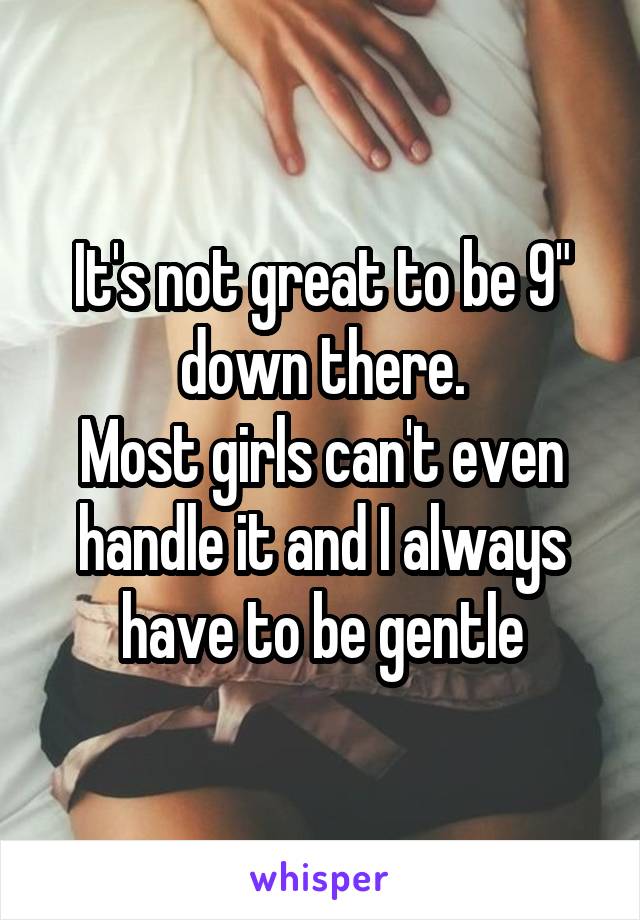 It's not great to be 9" down there.
Most girls can't even handle it and I always have to be gentle