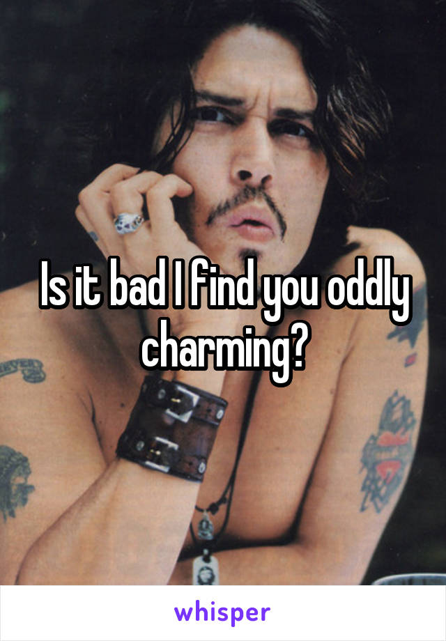 Is it bad I find you oddly charming?