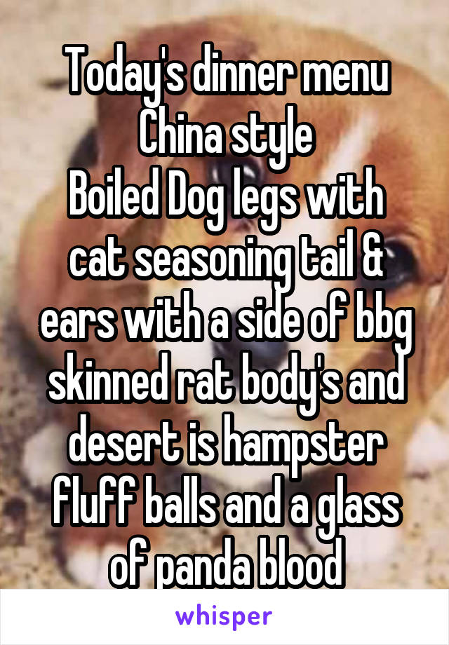 Today's dinner menu
China style
Boiled Dog legs with cat seasoning tail & ears with a side of bbg skinned rat body's and desert is hampster fluff balls and a glass of panda blood