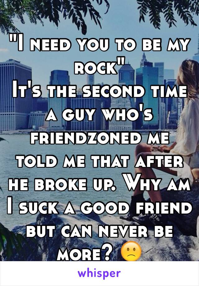 "I need you to be my rock"
It's the second time a guy who's friendzoned me told me that after he broke up. Why am I suck a good friend but can never be more? 🙁