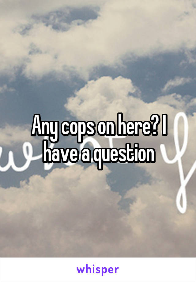 Any cops on here? I have a question