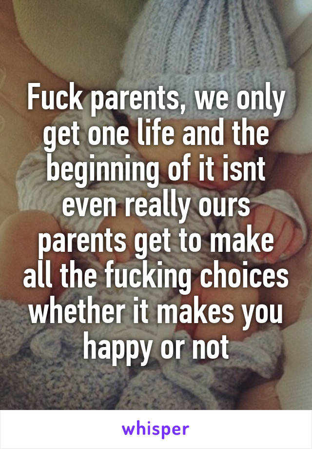 Fuck parents, we only get one life and the beginning of it isnt even really ours parents get to make all the fucking choices whether it makes you happy or not