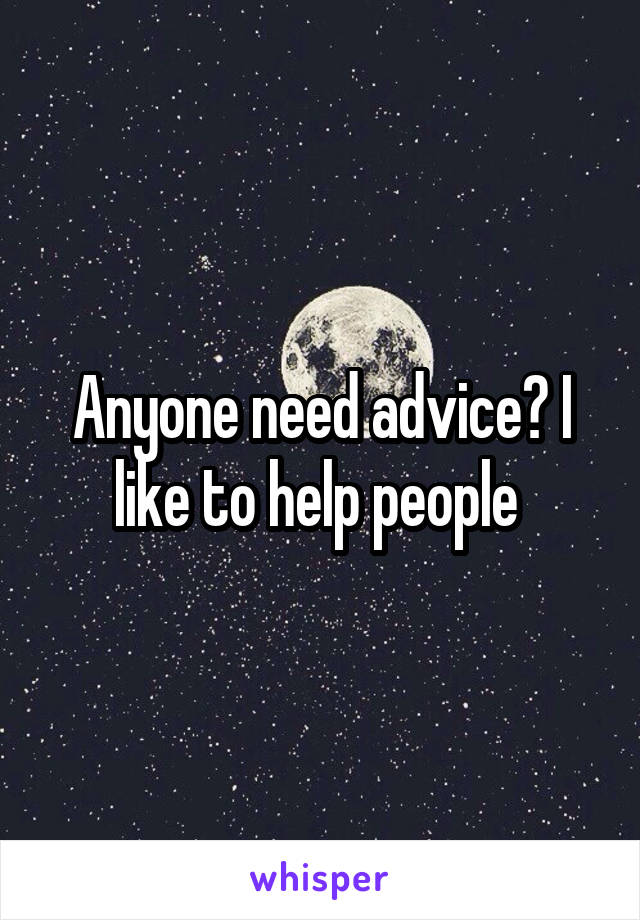 Anyone need advice? I like to help people 