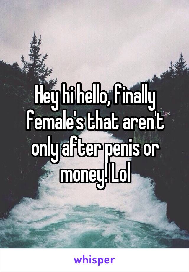 Hey hi hello, finally female's that aren't only after penis or money! Lol